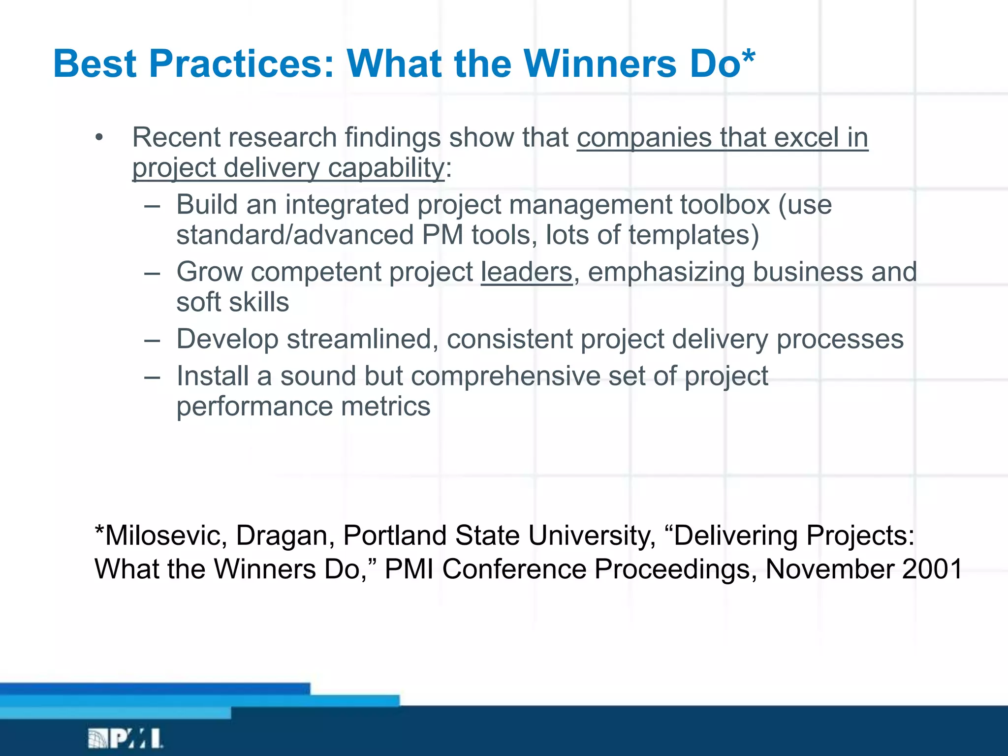 Best Practices: What the Winners Do*
• Recent research findings show that companies that excel in
project delivery capability:
– Build an integrated project management toolbox (use
standard/advanced PM tools, lots of templates)
– Grow competent project leaders, emphasizing business and
soft skills
– Develop streamlined, consistent project delivery processes
– Install a sound but comprehensive set of project
performance metrics
*Milosevic, Dragan, Portland State University, “Delivering Projects:
What the Winners Do,” PMI Conference Proceedings, November 2001
 