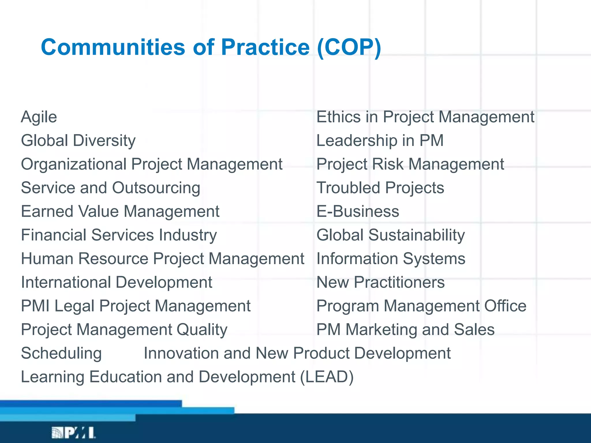 Communities of Practice (COP)
Agile Ethics in Project Management
Global Diversity Leadership in PM
Organizational Project Management Project Risk Management
Service and Outsourcing Troubled Projects
Earned Value Management E-Business
Financial Services Industry Global Sustainability
Human Resource Project Management Information Systems
International Development New Practitioners
PMI Legal Project Management Program Management Office
Project Management Quality PM Marketing and Sales
Scheduling Innovation and New Product Development
Learning Education and Development (LEAD)
 