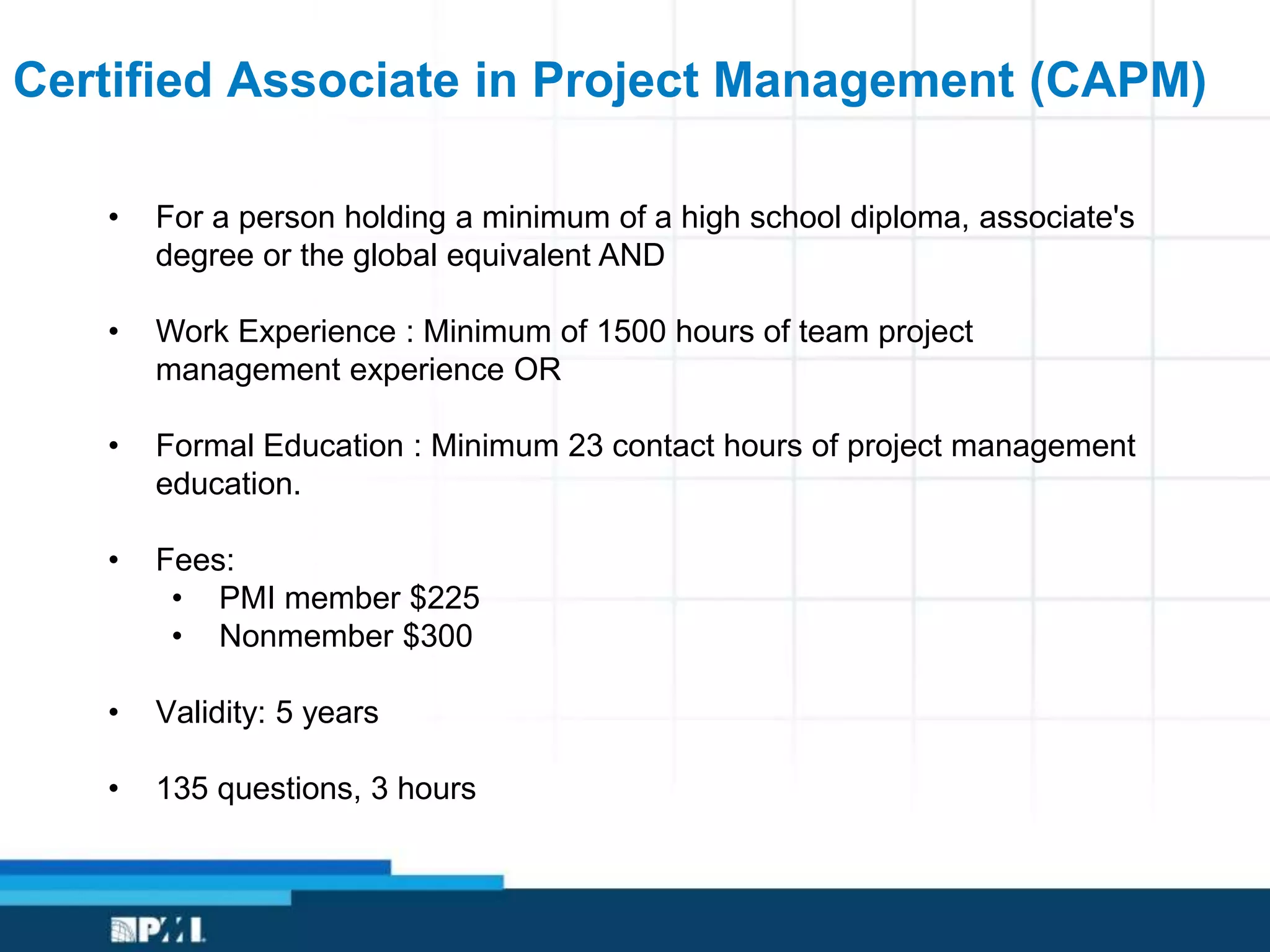 Certified Associate in Project Management (CAPM)
• For a person holding a minimum of a high school diploma, associate's
degree or the global equivalent AND
• Work Experience : Minimum of 1500 hours of team project
management experience OR
• Formal Education : Minimum 23 contact hours of project management
education.
• Fees:
• PMI member $225
• Nonmember $300
• Validity: 5 years
• 135 questions, 3 hours
 