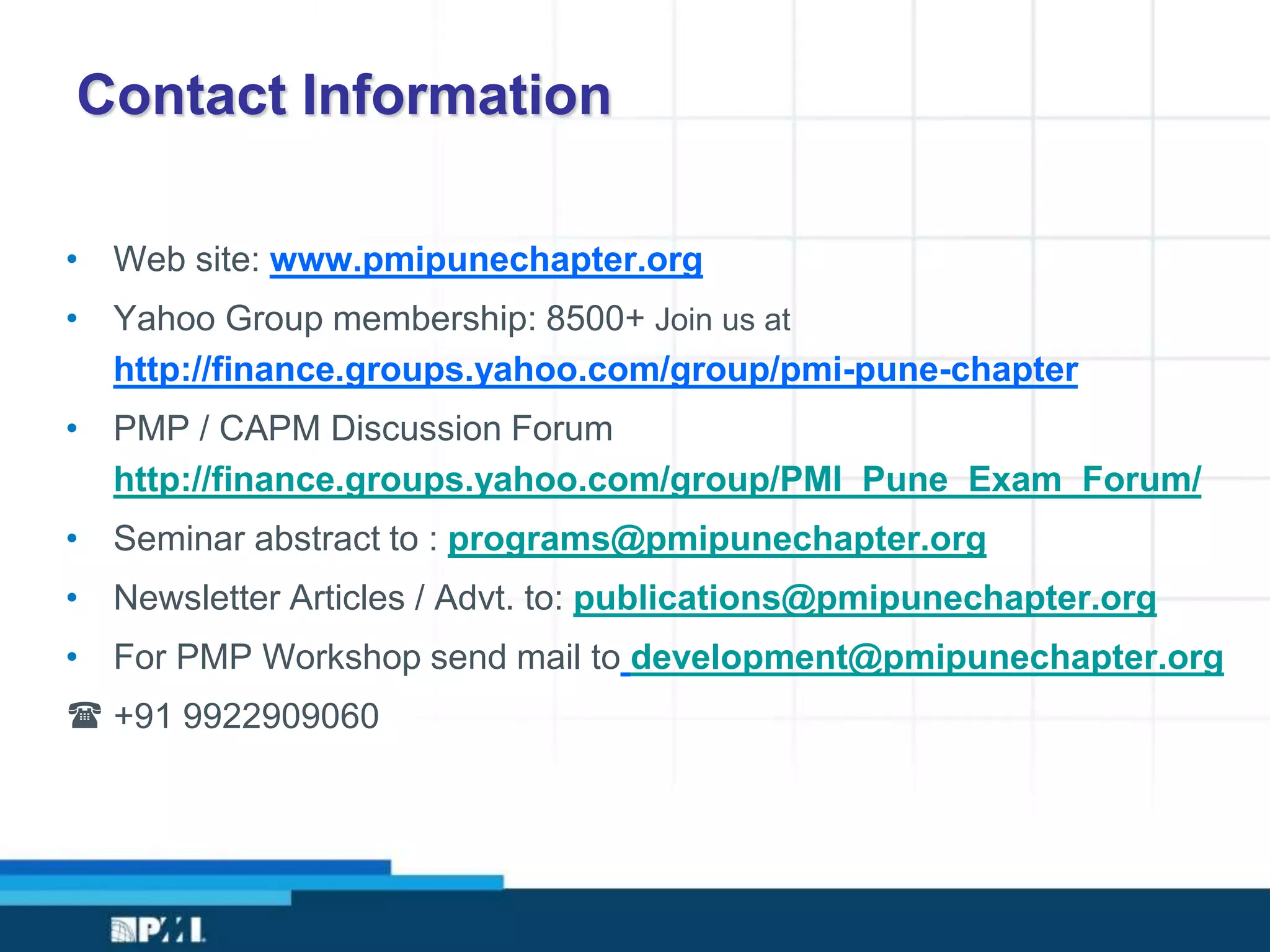 Contact Information
• Web site: www.pmipunechapter.org
• Yahoo Group membership: 8500+ Join us at
http://finance.groups.yahoo.com/group/pmi-pune-chapter
• PMP / CAPM Discussion Forum
http://finance.groups.yahoo.com/group/PMI_Pune_Exam_Forum/
• Seminar abstract to : programs@pmipunechapter.org
• Newsletter Articles / Advt. to: publications@pmipunechapter.org
• For PMP Workshop send mail to development@pmipunechapter.org
( +91 9922909060
 