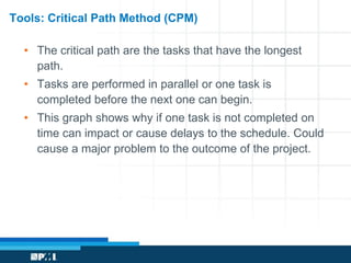 Tools: Critical Path Method (CPM) 
• The critical path are the tasks that have the longest 
path. 
• Tasks are performed in parallel or one task is 
completed before the next one can begin. 
• This graph shows why if one task is not completed on 
time can impact or cause delays to the schedule. Could 
cause a major problem to the outcome of the project. 
 