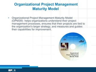 Organizational Project Management 
Maturity Model 
• Organizational Project Management Maturity Model 
(OPM3®) helps organizations understand their project 
management processes, ensures that their projects are tied to 
the organization's larger strategy, and measures and guides 
their capabilities for improvement. 
 