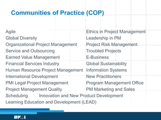 Communities of Practice (COP) 
Agile Ethics in Project Management 
Global Diversity Leadership in PM 
Organizational Project Management Project Risk Management 
Service and Outsourcing Troubled Projects 
Earned Value Management E-Business 
Financial Services Industry Global Sustainability 
Human Resource Project Management Information Systems 
International Development New Practitioners 
PMI Legal Project Management Program Management Office 
Project Management Quality PM Marketing and Sales 
Scheduling Innovation and New Product Development 
Learning Education and Development (LEAD) 
 