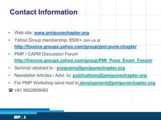 Contact Information 
• Web site: www.pmipunechapter.org 
• Yahoo Group membership: 8500+ Join us at 
http://finance.groups.yahoo.com/group/pmi-pune-chapter 
• PMP / CAPM Discussion Forum 
http://finance.groups.yahoo.com/group/PMI_Pune_Exam_Forum/ 
• Seminar abstract to : programs@pmipunechapter.org 
• Newsletter Articles / Advt. to: publications@pmipunechapter.org 
• For PMP Workshop send mail to development@pmipunechapter.org 
( +91 9922909060 
 