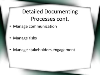 Detailed Documenting 
Processes cont. 
• Manage communication 
• Manage risks 
• Manage stakeholders engagement 
 