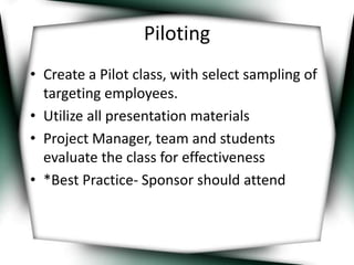 Piloting 
• Create a Pilot class, with select sampling of 
targeting employees. 
• Utilize all presentation materials 
• Project Manager, team and students 
evaluate the class for effectiveness 
• *Best Practice- Sponsor should attend 
 