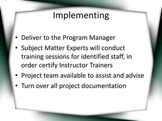 Implementing 
• Deliver to the Program Manager 
• Subject Matter Experts will conduct 
training sessions for identified staff, in 
order certify Instructor Trainers 
• Project team available to assist and advise 
• Turn over all project documentation 
 