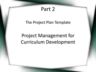 Part 2 
The Project Plan Template 
Project Management for 
Curriculum Development 
 