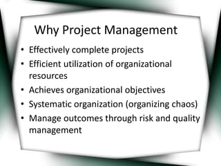 Why Project Management 
• Effectively complete projects 
• Efficient utilization of organizational 
resources 
• Achieves organizational objectives 
• Systematic organization (organizing chaos) 
• Manage outcomes through risk and quality 
management 
 