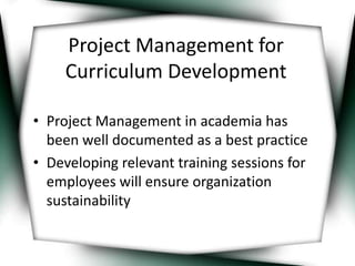 Project Management for 
Curriculum Development 
• Project Management in academia has 
been well documented as a best practice 
• Developing relevant training sessions for 
employees will ensure organization 
sustainability 
 