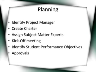 Planning 
• Identify Project Manager 
• Create Charter 
• Assign Subject Matter Experts 
• Kick-Off meeting 
• Identify Student Performance Objectives 
• Approvals 
 