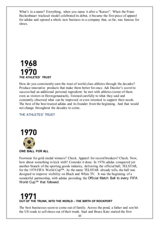 10
What’s in a name? Everything, when you name it after a “Kaiser”. When the Franz
Beckenbauer tracksuit model celebrated its debut, it became the first piece of apparel
for adidas and opened a whole new business to a company that, so far, was famous for
shoes.
THE ATHLETES’ TRUST
How do you consistently earn the trust of world-class athletes through the decades?
Produce innovative products that make them better for once. Adi Dassler’s secret to
success had an additional personal ingredient: he met with athletes (some of them
even as visitors in Herzogenaurach), listened carefully to what they said and
constantly observed what can be improved or even invented to support their needs.
The best of the best trusted adidas and its founder from the beginning. And that would
not change throughout the decades to come.
THE ATHLETES' TRUST
ONE BALL FOR ALL
Footwear for gold medal winners? Check. Apparel for record breakers? Check. Now,
how about something to kick with? Consider it done. In 1970, adidas conquered yet
another branch of the sporting goods industry, delivering the official ball, TELSTAR,
for the 1970 FIFA World Cup™. As the name TELSTAR already tells, the ball was
designed to improve visibility on Black and White TV. It was the beginning of a
wonderful partnership, with adidas providing the Official Match Ball to every FIFA
World Cup™ that followed.
OUT OF THE TRUNK, INTO THE WORLD – THE BIRTH OF ROCKPORT
The best businesses seem to come out of family. Across the pond, a father and son hit
the US roads to sell shoes out of their trunk. Saul and Bruce Katz started the first
 