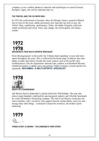 11
company to ever combine advanced materials and technologies in casual footwear:
Rockport. Again, this will be important later on.
THE TREFOIL AND THE OLYMPIC IDEA
In 1972, the world turned to Germany when the Olympic Games opened in Munich.
Just in time for the event, adidas presented a new logo that was here to stay: the
Trefoil. Then, symbolizing performance. Today, the adidas Originals collection
stands for lifestyle and street. Times may change, but trefoil quality will always
remain
BECOMING A TRUE MULTI-SPORTS SPECIALIST
From Herzogenaurach to the world: the 3-Stripes kept expanding to more and more
sports throughout the years. This is reflectedin the broad range of athletes who trust
adidas to make them better: besides the usual suspects such as the world’s best
football players, like the Argentinean national team, outdoor icon Reinhold Messner
climbed mountains in adidas shoes and gymnast Nadia Comaneci scored a perfect 10,
repeatedly. BECOMING A MULTI-SPORTS SPECIALIST
DEATH OF A SHOEMAKER
Adi Dassler died on September 6, shortly before his 78th birthday. The man who
almost single-handedly redefined the sporting goods industry and liftedthe benchmark
by a mile left behind a flourishing company. The end of one Dassler era became the
start of another: Adi’s son Horst, with support from his mother Käthe, took over and –
among many other things – continued to master his invention, the modern sports
marketing.
THREE IS NOT A CROWD – TAYLORMADE’S FIRST STEPS
 