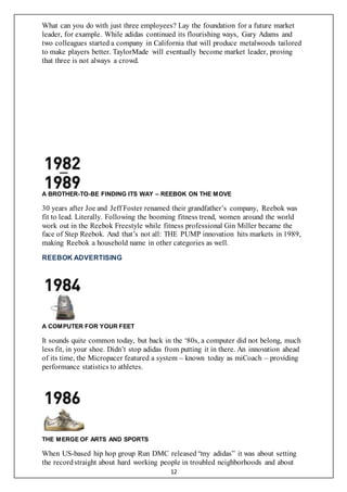 12
What can you do with just three employees? Lay the foundation for a future market
leader, for example. While adidas continued its flourishing ways, Gary Adams and
two colleagues started a company in California that will produce metalwoods tailored
to make players better. TaylorMade will eventually become market leader, proving
that three is not always a crowd.
A BROTHER-TO-BE FINDING ITS WAY – REEBOK ON THE MOVE
30 years after Joe and Jeff Foster renamed their grandfather’s company, Reebok was
fit to lead. Literally. Following the booming fitness trend, women around the world
work out in the Reebok Freestyle while fitness professional Gin Miller became the
face of Step Reebok. And that’s not all: THE PUMP innovation hits markets in 1989,
making Reebok a household name in other categories as well.
REEBOK ADVERTISING
A COMPUTER FOR YOUR FEET
It sounds quite common today, but back in the ‘80s, a computer did not belong, much
less fit, in your shoe. Didn’t stop adidas from putting it in there. An innovation ahead
of its time, the Micropacer featured a system – known today as miCoach – providing
performance statistics to athletes.
THE MERGE OF ARTS AND SPORTS
When US-based hip hop group Run DMC released “my adidas” it was about setting
the recordstraight about hard working people in troubled neighborhoods and about
 