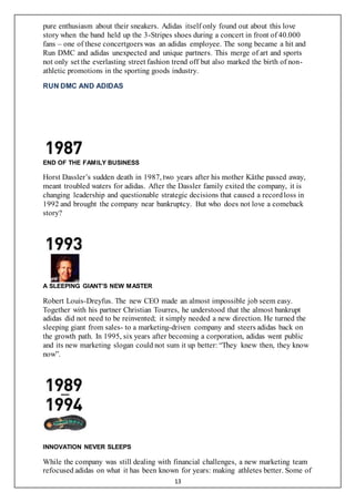 13
pure enthusiasm about their sneakers. Adidas itself only found out about this love
story when the band held up the 3-Stripes shoes during a concert in front of 40.000
fans – one of these concertgoers was an adidas employee. The song became a hit and
Run DMC and adidas unexpected and unique partners. This merge of art and sports
not only set the everlasting street fashion trend off but also marked the birth of non-
athletic promotions in the sporting goods industry.
RUN DMC AND ADIDAS
END OF THE FAMILY BUSINESS
Horst Dassler’s sudden death in 1987, two years after his mother Käthe passed away,
meant troubled waters for adidas. After the Dassler family exited the company, it is
changing leadership and questionable strategic decisions that caused a recordloss in
1992 and brought the company near bankruptcy. But who does not love a comeback
story?
A SLEEPING GIANT’S NEW MASTER
Robert Louis-Dreyfus. The new CEO made an almost impossible job seem easy.
Together with his partner Christian Tourres, he understood that the almost bankrupt
adidas did not need to be reinvented; it simply needed a new direction. He turned the
sleeping giant from sales- to a marketing-driven company and steers adidas back on
the growth path. In 1995, six years after becoming a corporation, adidas went public
and its new marketing slogan could not sum it up better: “They knew then, they know
now”.
INNOVATION NEVER SLEEPS
While the company was still dealing with financial challenges, a new marketing team
refocused adidas on what it has been known for years: making athletes better. Some of
 