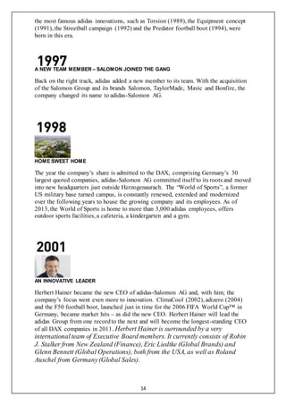 14
the most famous adidas innovations, such as Torsion (1989), the Equipment concept
(1991), the Streetball campaign (1992) and the Predator football boot (1994), were
born in this era.
A NEW TEAM MEMBER – SALOMON JOINED THE GANG
Back on the right track, adidas added a new member to its team. With the acquisition
of the Salomon Group and its brands Salomon, TaylorMade, Mavic and Bonfire, the
company changed its name to adidas-Salomon AG.
HOME SWEET HOME
The year the company’s share is admitted to the DAX, comprising Germany’s 30
largest quoted companies, adidas-Salomon AG committed itself to its roots and moved
into new headquarters just outside Herzogenaurach. The “World of Sports”, a former
US military base turned campus, is constantly renewed, extended and modernized
over the following years to house the growing company and its employees. As of
2013, the World of Sports is home to more than 3,000 adidas employees, offers
outdoor sports facilities, a cafeteria, a kindergarten and a gym.
AN INNOVATIVE LEADER
Herbert Hainer became the new CEO of adidas-Salomon AG and, with him; the
company’s focus went even more to innovation. ClimaCool (2002), adizero (2004)
and the F50 football boot, launched just in time for the 2006 FIFA World Cup™ in
Germany, became market hits – as did the new CEO. Herbert Hainer will lead the
adidas Group from one recordto the next and will become the longest-standing CEO
of all DAX companies in 2011. Herbert Hainer is surrounded by a very
international team of Executive Board members. It currently consists of Robin
J. Stalker from New Zealand (Finance),Eric Liedtke (Global Brands) and
Glenn Bennett (Global Operations), both from the USA, as well as Roland
Auschel from Germany(Global Sales).
 
