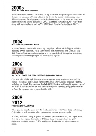 15
NEW CENTURY, NEW DIVISIONS
As the new century started, the adidas Group reinvented the game again. In addition to
its sport performance offering, adidas is the first in the industry to introduce a new
lifestyle segment, focusing on sports-inspired street wear. In the years to come, new
partnerships with Yoshji Yamamoto (2002) and Stella McCartney (2004) were born
along with exciting labels such as Y-3 (2003) and Porsche Design Sport (2007).
IMPOSSIBLE? JUST A BIG WORD.
In one of its most memorable marketing campaigns, adidas lets its biggest athletes
including David Beckham, Haile Gebrselassie and Muhammad and Laila Ali face
their fears, defeats and challenges only to prove that, indeed, impossible is nothing.
The slogan became the synonym for reaching one’s goals.
SALOMON LEAVES THE TEAM, REEBOK JOINED THE FAMILY
One year after adidas and Salomon go their separate ways, when the latter and its
brands (excluding TaylorMade) were sold to Amer Sports, adidas acquired Reebok,
including the brands Rockport and Reebok-CCM Hockey, and brought together two of
the world’s most respected and best-known companies in the sporting goods industry.
In June, the company was re-named adidas AG.
FINDING NEW TEAMMATES
When you are already great, how do you become even better? You keep on training.
Or join forces with someone who complements you and your strengths.
In 2011, the adidas Group acquired the outdoor specialist Five Ten, and TaylorMade
first the golf company Ashworth in 2009 and then, three years later, the golf
equipment company Adams Golf – making the Group even stronger for the road
ahead.
 