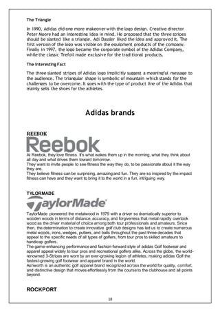 18
The Triangle
In 1990, Adidas did one more makeover with the logo design. Creative director
Peter Moore had an interesting idea in mind. He proposed that the three stripes
should be slanted like a triangle. Adi Dassler liked the idea and approved it. The
first version of the logo was visible on the equipment products of the company.
Finally in 1997, the logo became the corporate symbol of the Adidas Company,
while the classic Trefoil made exclusive for the traditional products.
The Interesting Fact
The three slanted stripes of Adidas logo implicitly suggest a meaningful message to
the audience. The triangular shape is symbolic of mountain which stands for the
challenges to be overcome. It goes with the type of product line of the Adidas that
mainly sells the shoes for the athletes.
Adidas brands
REEBOK
At Reebok, they love fitness. It's what wakes them up in the morning, what they think about
all day and what drives them toward tomorrow.
They want to invite people to see fitness the way they do, to be passionate about it the way
they are.
They believe fitness can be surprising, amazing and fun. They are so inspired by the impact
fitness can have and they want to bring it to the world in a fun, intriguing way.
TYLORMADE
TaylorMade pioneered the metalwood in 1979 with a driver so dramatically superior to
wooden woods in terms of distance, accuracy, and forgiveness that metal rapidly overtook
wood as the driver material of choice among both tour professionals and amateurs. Since
then, the determination to create innovative golf club designs has led us to create numerous
metal woods, irons, wedges, putters, and balls throughout the past three decades that
appeal to the specific needs of all types of golfers, from tour pros to skilled amateurs to
handicap golfers.
The game-enhancing performance and fashion-forward style of adidas Golf footwear and
apparel appeal widely to tour pros and recreational golfers alike. Across the globe, the world-
renowned 3-Stripes are worn by an ever-growing legion of athletes, making adidas Golf the
fastest-growing golf footwear and apparel brand in the world.
Ashworth is an authentic golf apparel brand recognized across the world for quality, comfort,
and distinctive design that moves effortlessly from the course to the clubhouse and all points
beyond.
ROCKPORT
 
