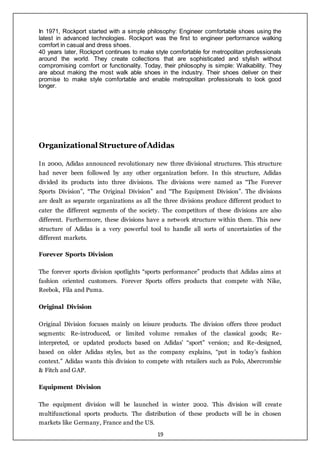 19
In 1971, Rockport started with a simple philosophy: Engineer comfortable shoes using the
latest in advanced technologies. Rockport was the first to engineer performance walking
comfort in casual and dress shoes.
40 years later, Rockport continues to make style comfortable for metropolitan professionals
around the world. They create collections that are sophisticated and stylish without
compromising comfort or functionality. Today, their philosophy is simple: Walkability. They
are about making the most walk able shoes in the industry. Their shoes deliver on their
promise to make style comfortable and enable metropolitan professionals to look good
longer.
Organizational Structure ofAdidas
In 2000, Adidas announced revolutionary new three divisional structures. This structure
had never been followed by any other organization before. In this structure, Adidas
divided its products into three divisions. The divisions were named as “The Forever
Sports Division”, “The Original Division” and “The Equipment Division”. The divisions
are dealt as separate organizations as all the three divisions produce different product to
cater the different segments of the society. The competitors of these divisions are also
different. Furthermore, these divisions have a network structure within them. This new
structure of Adidas is a very powerful tool to handle all sorts of uncertainties of the
different markets.
Forever Sports Division
The forever sports division spotlights “sports performance” products that Adidas aims at
fashion oriented customers. Forever Sports offers products that compete with Nike,
Reebok, Fila and Puma.
Original Division
Original Division focuses mainly on leisure products. The division offers three product
segments: Re-introduced, or limited volume remakes of the classical goods; Re-
interpreted, or updated products based on Adidas’ “sport” version; and Re-designed,
based on older Adidas styles, but as the company explains, “put in today’s fashion
context.” Adidas wants this division to compete with retailers such as Polo, Abercrombie
& Fitch and GAP.
Equipment Division
The equipment division will be launched in winter 2002. This division will create
multifunctional sports products. The distribution of these products will be in chosen
markets like Germany, France and the US.
 
