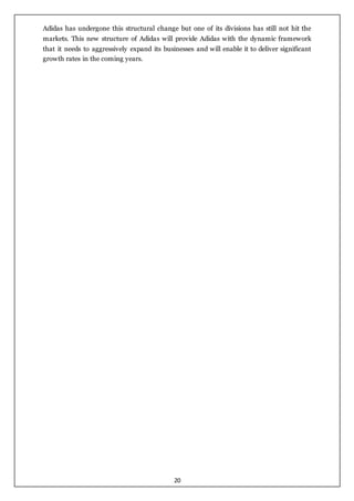 20
Adidas has undergone this structural change but one of its divisions has still not hit the
markets. This new structure of Adidas will provide Adidas with the dynamic framework
that it needs to aggressively expand its businesses and will enable it to deliver significant
growth rates in the coming years.
 