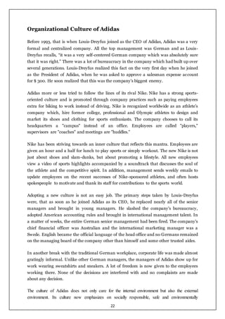 22
Organizational Culture of Adidas
Before 1993, that is when Louis-Dreyfus joined as the CEO of Adidas, Adidas was a very
formal and centralized company. All the top management was German and as Louis-
Dreyfus recalls, “it was a very self-centered German company which was absolutely sure
that it was right.” There was a lot of bureaucracy in the company which had built up over
several generations. Louis-Dreyfus realized this fact on the very first day when he joined
as the President of Adidas, when he was asked to approve a salesman expense account
for $ 300. He soon realized that this was the company’s biggest enemy.
Adidas more or less tried to follow the lines of its rival Nike. Nike has a strong sports-
oriented culture and is promoted through company practices such as paying employees
extra for biking to work instead of driving. Nike is recognized worldwide as an athlete’s
company which, hire former college, professional and Olympic athletes to design and
market its shoes and clothing for sports enthusiasts. The company chooses to call its
headquarters a "campus" instead of an office. Employees are called "players,"
supervisors are "coaches" and meetings are "huddles."
Nike has been striving towards an inner culture that reflects this mantra. Employees are
given an hour and a half for lunch to play sports or simply workout. The new Nike is not
just about shoes and slam-dunks, but about promoting a lifestyle. All new employees
view a video of sports highlights accompanied by a soundtrack that discusses the soul of
the athlete and the competitive spirit. In addition, management sends weekly emails to
update employees on the recent successes of Nike-sponsored athletes, and often hosts
spokespeople to motivate and thank its staff for contributions to the sports world.
Adopting a new culture is not an easy job. The primary steps taken by Louis-Dreyfus
were, that as soon as he joined Adidas as its CEO, he replaced nearly all of the senior
managers and brought in young managers. He slashed the company's bureaucracy,
adopted American accounting rules and brought in international management talent. In
a matter of weeks, the entire German senior management had been fired. The company's
chief financial officer was Australian and the international marketing manager was a
Swede. English became the official language of the head office and no Germans remained
on the managing board of the company other than himself and some other trusted aides.
In another break with the traditional German workplace, corporate life was made almost
gratingly informal. Unlike other German managers, the managers of Adidas show up for
work wearing sweatshirts and sneakers. A lot of freedom is now given to the employees
working there. None of the decisions are interfered with and no complaints are made
about any decision.
The culture of Adidas does not only care for the internal environment but also the external
environment. Its culture now emphasizes on socially responsible, safe and environmentally
 