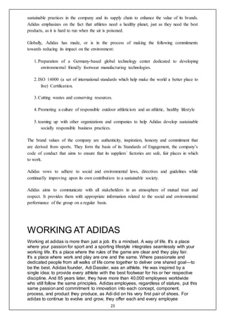 23
sustainable practices in the company and its supply chain to enhance the value of its brands.
Adidas emphasizes on the fact that athletes need a healthy planet, just as they need the best
products, as it is hard to run when the air is poisoned.
Globally, Adidas has made, or is in the process of making the following commitments
towards reducing its impact on the environment:
1.Preparation of a Germany-based global technology center dedicated to developing
environmental friendly footwear manufacturing technologies.
2.ISO 14000 (a set of international standards which help make the world a better place to
live) Certification.
3.Cutting wastes and conserving resources.
4.Promoting a culture of responsible outdoor athleticism and an athletic, healthy lifestyle
5.teaming up with other organizations and companies to help Adidas develop sustainable
socially responsible business practices.
The brand values of the company are authenticity, inspiration, honesty and commitment that
are derived from sports. They form the basis of its Standards of Engagement, the company’s
code of conduct that aims to ensure that its suppliers´ factories are safe, fair places in which
to work.
Adidas vows to adhere to social and environmental laws, directives and guidelines while
continually improving upon its own contribution to a sustainable society.
Adidas aims to communicate with all stakeholders in an atmosphere of mutual trust and
respect. It provides them with appropriate information related to the social and environmental
performance of the group on a regular basis.
WORKING AT ADIDAS
Working at adidas is more than just a job. It's a mindset. A way of life. It's a place
where your passion for sport and a sporting lifestyle integrates seamlessly with your
working life. It's a place where the rules of the game are clear and they play fair.
It's a place where work and play are one and the same. Where passionate and
dedicated people from all walks of life come together to deliver one shared goal—to
be the best. Adidas founder, Adi Dassler, was an athlete. He was inspired by a
single idea: to provide every athlete with the best footwear for his or her respective
discipline. And 85 years later, they have more than 40,000 employees worldwide
who still follow the same principles. Adidas employees, regardless of stature, put this
same passion and commitment to innovation into each concept, component,
process, and product they produce, as Adi did on his very first pair of shoes. For
adidas to continue to evolve and grow, they offer each and every employee
 