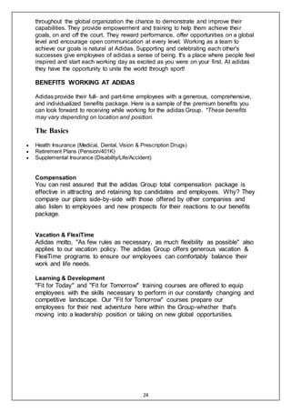 24
throughout the global organization the chance to demonstrate and improve their
capabilities. They provide empowerment and training to help them achieve their
goals, on and off the court. They reward performance, offer opportunities on a global
level and encourage open communication at every level. Working as a team to
achieve our goals is natural at Adidas. Supporting and celebrating each other's
successes give employees of adidas a sense of being. It's a place where people feel
inspired and start each working day as excited as you were on your first. At adidas
they have the opportunity to unite the world through sport!
BENEFITS WORKING AT ADIDAS
Adidas provide their full- and part-time employees with a generous, comprehensive,
and individualized benefits package. Here is a sample of the premium benefits you
can look forward to receiving while working for the adidas Group. *These benefits
may vary depending on location and position.
The Basics
 Health Insurance (Medical, Dental, Vision & Prescription Drugs)
 Retirement Plans (Pension/401K)
 Supplemental Insurance (Disability/Life/Accident)
Compensation
You can rest assured that the adidas Group total compensation package is
effective in attracting and retaining top candidates and employees. Why? They
compare our plans side-by-side with those offered by other companies and
also listen to employees and new prospects for their reactions to our benefits
package.
Vacation & FlexiTime
Adidas motto, "As few rules as necessary, as much flexibility as possible" also
applies to our vacation policy. The adidas Group offers generous vacation &
FlexiTime programs to ensure our employees can comfortably balance their
work and life needs.
Learning & Development
"Fit for Today" and "Fit for Tomorrow" training courses are offered to equip
employees with the skills necessary to perform in our constantly changing and
competitive landscape. Our "Fit for Tomorrow" courses prepare our
employees for their next adventure here within the Group-whether that's
moving into a leadership position or taking on new global opportunities.
 