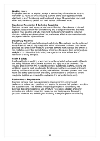 27
Working Hours
Employees must not be required, except in extraordinary circumstances, to work
more than 60 Hours per week including overtime or the local legal requirement,
whichever is less? Employees must be allowed at least 24 consecutive hours rest
within every seven-day period, and must receive paid annual leave.
Freedom of Association & Collective Bargaining
Business partners must recognize and respect the right of employees to join and
organize Associations of their own choosing and to bargain collectively. Business
partners must develop and fully implement mechanisms for resolving industrial
disputes, including employee grievances, and ensure effective communication with
employees and their representatives.
Disciplinary Practices
Employees must be treated with respect and dignity. No employee may be subjected
to any Physical, sexual, psychological or verbal harassment or abuse, or to fines or
penalties as a Disciplinary measure. Business partners must publicize and enforce a
non-retaliation policy that permits factory employees to express their concerns about
workplace conditions directly to factory management or to us without fear of
retribution or losing their jobs.
Health & Safety
A safe and hygienic working environment must be provided and occupational health
and safety Practices which prevent accidents and injury must be promoted. This
includes protection from fire, Accidents and toxic substances. Lighting, heating and
ventilation systems must be adequate. Employees must have access at all times to
sanitary facilities which should be adequate and clean. Business partners must have
health and safety policies which are clearly communicated to Employees. Where
residential facilities are provided to employees, the same standards apply.
Environmental Requirements
Business partners must make progressive improvement in environmental
performance in their own operations and require the same of their partners, suppliers
and subcontractors. This Includes: integrating principles of sustainability into
business decisions; responsible use of natural Resources; adoption of cleaner
production and pollution prevention measures; and designing and Developing
products, materials and technologies according to the principles of sustainability.
 