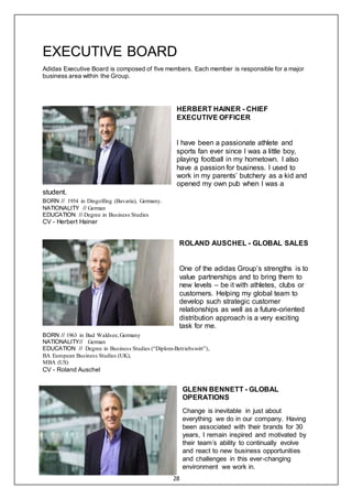 28
EXECUTIVE BOARD
Adidas Executive Board is composed of five members. Each member is responsible for a major
business area within the Group.
HERBERT HAINER - CHIEF
EXECUTIVE OFFICER
I have been a passionate athlete and
sports fan ever since I was a little boy,
playing football in my hometown. I also
have a passion for business. I used to
work in my parents’ butchery as a kid and
opened my own pub when I was a
student.
BORN // 1954 in Dingolfing (Bavaria), Germany.
NATIONALITY // German
EDUCATION // Degree in Business Studies
CV - Herbert Hainer
ROLAND AUSCHEL - GLOBAL SALES
One of the adidas Group’s strengths is to
value partnerships and to bring them to
new levels – be it with athletes, clubs or
customers. Helping my global team to
develop such strategic customer
relationships as well as a future-oriented
distribution approach is a very exciting
task for me.
BORN // 1963 in Bad Waldsee,Germany
NATIONALITY// German
EDUCATION // Degree in Business Studies (“Diplom-Betriebswirt”),
BA European Business Studies (UK),
MBA (US)
CV - Roland Auschel
GLENN BENNETT - GLOBAL
OPERATIONS
Change is inevitable in just about
everything we do in our company. Having
been associated with their brands for 30
years, I remain inspired and motivated by
their team’s ability to continually evolve
and react to new business opportunities
and challenges in this ever-changing
environment we work in.
 