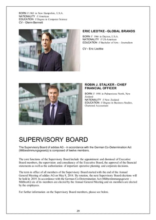 29
BORN // 1963 in New Hampshire, U.S.A.
NATIONALITY // American
EDUCATION // Degree in Computer Science
CV - Glenn Bennett
ERIC LIEDTKE - GLOBAL BRANDS
BORN // 1966 in Dayton, U.S.A.
NATIONALITY // US-American
EDUCATION // Bachelor of Arts – Journalism
CV - Eric Liedtke
ROBIN J. STALKER - CHIEF
FINANCIAL OFFICER
BORN // 1958 in Palmerstone North, New
Zealand
NATIONALITY // New Zealand
EDUCATION // Degree in Business Studies,
Chartered Accountant
SUPERVISORY BOARD
The Supervisory Board of adidas AG - in accordance with the German Co-Determination Act
(Mitbestimmungsgesetz) is composed of twelve members.
The core functions of the Supervisory Board include the appointment and dismissal of Executive
Board members, the supervision and consultancy of the Executive Board, the approval of the financial
statements as well as the authorization of important operative planning and corporate decisions.
The term in office of all members of the Supervisory Board started with the end of the Annual
General Meeting of adidas AG on May 8, 2014. By rotation, the next Supervisory Board elections will
be held in 2019. In accordance with the German Co-Determination Act (Mitbestimmungsgesetz -
MitBestG) six of its members are elected by the Annual General Meeting and six members are elected
by the employees.
For further information on the Supervisory Board members, please see below.
 
