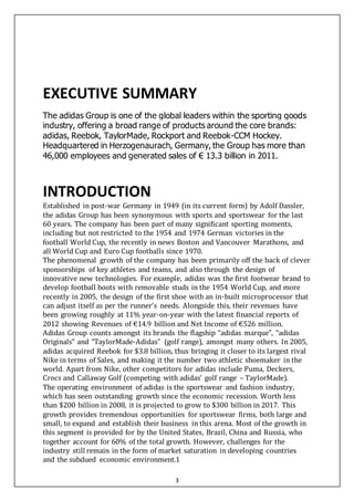 3
EXECUTIVE SUMMARY
The adidas Group is one of the global leaders within the sporting goods
industry, offering a broad range of products around the core brands:
adidas, Reebok, TaylorMade, Rockport and Reebok-CCM Hockey.
Headquartered in Herzogenaurach, Germany, the Group has more than
46,000 employees and generated sales of € 13.3 billion in 2011.
INTRODUCTION
Established in post-war Germany in 1949 (in its current form) by Adolf Dassler,
the adidas Group has been synonymous with sports and sportswear for the last
60 years. The company has been part of many significant sporting moments,
including but not restricted to the 1954 and 1974 German victories in the
football World Cup, the recently in news Boston and Vancouver Marathons, and
all World Cup and Euro Cup footballs since 1970.
The phenomenal growth of the company has been primarily off the back of clever
sponsorships of key athletes and teams, and also through the design of
innovative new technologies. For example, adidas was the first footwear brand to
develop football boots with removable studs in the 1954 World Cup, and more
recently in 2005, the design of the first shoe with an in-built microprocessor that
can adjust itself as per the runner’s needs. Alongside this, their revenues have
been growing roughly at 11% year-on-year with the latest financial reports of
2012 showing Revenues of €14.9 billion and Net Income of €526 million.
Adidas Group counts amongst its brands the flagship “adidas marque”, “adidas
Originals” and “TaylorMade-Adidas” (golf range), amongst many others. In 2005,
adidas acquired Reebok for $3.8 billion, thus bringing it closer to its largest rival
Nike in terms of Sales, and making it the number two athletic shoemaker in the
world. Apart from Nike, other competitors for adidas include Puma, Deckers,
Crocs and Callaway Golf (competing with adidas’ golf range – TaylorMade).
The operating environment of adidas is the sportswear and fashion industry,
which has seen outstanding growth since the economic recession. Worth less
than $200 billion in 2008, it is projected to grow to $300 billion in 2017. This
growth provides tremendous opportunities for sportswear firms, both large and
small, to expand and establish their business in this arena. Most of the growth in
this segment is provided for by the United States, Brazil, China and Russia, who
together account for 60% of the total growth. However, challenges for the
industry still remain in the form of market saturation in developing countries
and the subdued economic environment.1
 