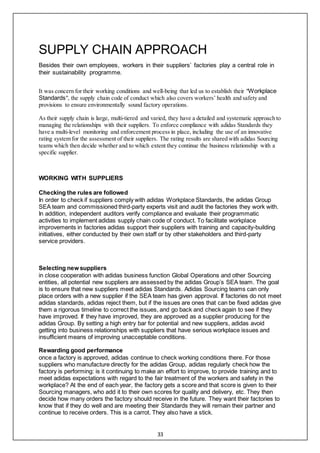 33
SUPPLY CHAIN APPROACH
Besides their own employees, workers in their suppliers’ factories play a central role in
their sustainability programme.
It was concern for their working conditions and well-being that led us to establish their "Workplace
Standards", the supply chain code of conduct which also covers workers’ health and safety and
provisions to ensure environmentally sound factory operations.
As their supply chain is large, multi-tiered and varied, they have a detailed and systematic approach to
managing the relationships with their suppliers. To enforce compliance with adidas Standards they
have a multi-level monitoring and enforcement process in place, including the use of an innovative
rating system for the assessment of their suppliers. The rating results are shared with adidas Sourcing
teams which then decide whether and to which extent they continue the business relationship with a
specific supplier.
WORKING WITH SUPPLIERS
Checking the rules are followed
In order to check if suppliers comply with adidas Workplace Standards, the adidas Group
SEA team and commissioned third-party experts visit and audit the factories they work with.
In addition, independent auditors verify compliance and evaluate their programmatic
activities to implement adidas supply chain code of conduct. To facilitate workplace
improvements in factories adidas support their suppliers with training and capacity-building
initiatives, either conducted by their own staff or by other stakeholders and third-party
service providers.
Selecting new suppliers
in close cooperation with adidas business function Global Operations and other Sourcing
entities, all potential new suppliers are assessed by the adidas Group’s SEA team. The goal
is to ensure that new suppliers meet adidas Standards. Adidas Sourcing teams can only
place orders with a new supplier if the SEA team has given approval. If factories do not meet
adidas standards, adidas reject them, but if the issues are ones that can be fixed adidas give
them a rigorous timeline to correct the issues, and go back and check again to see if they
have improved. If they have improved, they are approved as a supplier producing for the
adidas Group. By setting a high entry bar for potential and new suppliers, adidas avoid
getting into business relationships with suppliers that have serious workplace issues and
insufficient means of improving unacceptable conditions.
Rewarding good performance
once a factory is approved, adidas continue to check working conditions there. For those
suppliers who manufacture directly for the adidas Group, adidas regularly check how the
factory is performing: is it continuing to make an effort to improve, to provide training and to
meet adidas expectations with regard to the fair treatment of the workers and safety in the
workplace? At the end of each year, the factory gets a score and that score is given to their
Sourcing managers, who add it to their own scores for quality and delivery, etc. They then
decide how many orders the factory should receive in the future. They want their factories to
know that if they do well and are meeting their Standards they will remain their partner and
continue to receive orders. This is a carrot. They also have a stick.
 
