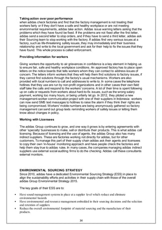 34
Taking action over poor performance
when adidas check factories and find that the factory management is not treating their
workers fairly or if they don't have a safe and healthy workplace or are not meeting
environmental requirements, adidas take action. Adidas issue warning letters asking that the
problems which they have found be fixed. If the problems are not fixed after the first letter,
adidas send a second letter to stop orders, and if they have to send a third letter, adidas ask
their Sourcing team to stop working with the factory. If adidas find very serious issues at a
factory, such as life-threatening safety issues, they may immediately end their business
relationship and write to the local government and ask for their help to fix the issues that they
have found. This whole process is called enforcement.
Providing information for workers
Giving workers the opportunity to air grievances in confidence is a key element in helping us
to ensure fair, safe and healthy workplace conditions. An approved factory has to place open
letters on the notice boards that tells workers whom they can contact to address issues of
concern. The letters inform workers that they will help them find solutions to factory issues, if
they cannot find solutions through the factory’s usual mechanisms. Workers are also
provided with local numbers to call and addresses to write to. In some cases the telephone
hotlines that they use are run by non-profit organizations and in other cases their own field
staff take the calls and respond to the workers' concerns. A lot of their time is spent following
up on calls or requests from workers about hard-to-fix issues, such as the wrong salary
payment, working too many hours, or being unfairly let go. In 2012, they piloted a new
management-worker communication project with one of their suppliers in Indonesia: workers
can now send SMS text messages to hotlines to raise the alarm if they think their rights are
being compromised. Workers' mobile numbers are being anonymously gathered so factory
management can send out group texts reminding workers of safety issues or letting them
know about changes in policy.
Working with Licensees
The adidas Group continues to grow, and one way it grows is by entering agreements with
other ‘specialty’ businesses to make, sell or distribute their products. This is what adidas call
licensing. Because of licensing and the use of agents, the adidas Group also has many
indirect suppliers. These are factories working not directly for adidas, but for other
customers. To manage this part of their supply chain adidas ask their agents and licensees
to copy their own ‘in-house’ monitoring approach and have people check the factories and
help them stay true to adidas rules. In many cases, the companies managing adidas indirect
suppliers use external social auditing firms to do the checking. Adidas call these consultants
external monitors.
ENVIRONMENTAL SOURCING STRATEGY
Since 2010, adidas have a dedicated Environmental Sourcing Strategy (ESS) in place to
align the sustainability efforts and activities in their supply chain with those of the overall
adidas Group Environmental Strategy 2015.
The key goals of their ESS are to:
 Have sound management systems in place at a supplier level which reduce and eliminate
environmental hazards
 Have environmental and resource management embedded in their sourcing decisions and the selection
and retention of suppliers
 Reduce the overall environmental footprint of material sourcing and the manufacture of their
products.
 