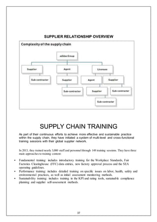 37
SUPPLIER RELATIONSHIP OVERVIEW
SUPPLY CHAIN TRAINING
As part of their continuous efforts to achieve more effective and sustainable practice
within the supply chain, they have initiated a system of multi-level and cross-functional
training sessions with their global supplier network.
In 2013, they trained nearly 3,000 staff and personnel through 148 training sessions. They have three
main approaches to training content:
 Fundamental training: includes introductory training for the Workplace Standards, Fair
Factories Clearinghouse (FFC) data entries, new factory approval process and the SEA
operating guidelines.
 Performance training: includes detailed training on specific issues on labor, health, safety and
environmental practices, as well as initial assessment monitoring methods.
 Sustainability training: includes training in the KPI and rating tools, sustainable compliance
planning and supplier self-assessment methods.
 