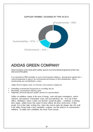 38
SUPPLIER TRAINING SESSIONS BY TYPE IN 2013
ADIDAS GREEN COMPANY
Green Company is the name which adidas gave to its environmental programme at their own
sites around the globe.
It was launched in 2008 and builds on years of environmental initiatives, drawing them together into a
coherent programme to improve the environmental performance of their administration offices,
manufacturing sites and distribution centers.
Adidas Green Company vision is to become a zero-emission company by:
 Embedding environmental best practice in everything they do
 Maximizing environmental efficiency gains
 Supporting and harnessing their people’s passion for a greener planet.
Adidas set ambitious targets in the areas of energy, water and paper consumption, carbon
emissions and reduction of household waste, and each individual site – be it one of their
offices, distribution centers or their own factories around the globe – contributes to meeting
these targets. Adidas knows this cannot be done without the active involvement of their
people. It is in their daily working lives where they need to make the changes that will result
in the adidas Group being a more sustainable company, one that achieves its environmental
ambitions. So adidas have established the Green Team concept.
 