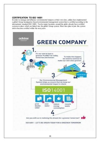 39
CERTIFICATION TO ISO 14001
In order to manage and influence environmental impacts at their own sites, adidas have implemented
a global Group headquarter-based environmental management system that is certified according to the
international standard ISO 14001. Twelve major locations around the globe already have certified
systems in place which are linked into the global Group system. More sites plan to join this system
and to become certified within the next years.
 