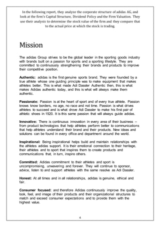 4
In the following report, they analyze the corporate structure of adidas AG, and
look at the firm’s Capital Structure, Dividend Policy and the Firm Valuation. They
use their analysis to determine the stock value of the firm and they compare that
to the actual price at which the stock is trading.
Mission
The adidas Group strives to be the global leader in the sporting goods industry
with brands built on a passion for sports and a sporting lifestyle. They are
committed to continuously strengthening their brands and products to improve
their competitive position.
Authentic: adidas is the first genuine sports brand. They were founded by a
true athlete whose one guiding principle was to make equipment that makes
athletes better. This is what made Adi Dassler Authentic then, this is what
makes Adidas authentic today, and this is what will always make them
authentic.
Passionate: Passion is at the heart of sport and of every true athlete. Passion
knows know borders, no age, no race and not time. Passion is what drives
athletes to succeed and is what drove Adi Dassler to make his first pair of
athletic shoes in 1920. It is this same passion that will always guide adidas.
Innovative: There is continuous innovation in every area of their business –
from product technologies that help athletes perform better to communications
that help athletes understand their brand and their products. New ideas and
solutions can be found in every office and department around the world.
Inspirational: Being inspirational helps build and maintain relationships with
the athletes adidas support. It is their emotional connection to their heritage,
their athletes and to sport that inspires them to create products and
communications that, in turn, inspire others.
Committed: Adidas commitment to their athletes and sport is
uncompromising, unwavering and forever. They will continue to sponsor,
advice, listen to and support athletes with the same resolve as Adi Dassler.
Honest: At all times and in all relationships, adidas is genuine, ethical and
fair.
Consumer focused: and therefore Adidas continuously improve the quality,
look, feel, and image of their products and their organizational structures to
match and exceed consumer expectations and to provide them with the
highest value.
 