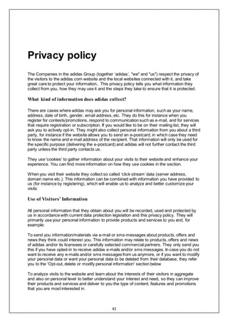 41
Privacy policy
The Companies in the adidas Group (together ‘adidas’, "we" and "us") respect the privacy of
the visitors to the adidas.com website and the local websites connected with it, and take
great care to protect your information.. This privacy policy tells you what information they
collect from you, how they may use it and the steps they take to ensure that it is protected.
What kind of information does adidas collect?
There are cases where adidas may ask you for personal information, such as your name,
address, date of birth, gender, email address, etc. They do this for instance when you
register for contests/promotions, respond to communication such as e-mail, and for services
that require registration or subscription. If you would like to be on their mailing list, they will
ask you to actively opt-in. They might also collect personal information from you about a third
party, for instance if the website allows you to send an e-postcard, in which case they need
to know the name and e-mail address of the recipient. That information will only be used for
the specific purpose (delivering the e-postcard) and adidas will not further contact the third
party unless the third party contacts us.
They use 'cookies' to gather information about your visits to their website and enhance your
experience. You can find more information on how they use cookies in the section.
When you visit their website they collect so called ‘click stream’ data (server address,
domain name etc.). This information can be combined with information you have provided to
us (for instance by registering), which will enable us to analyze and better customize your
visits
Use of Visitors’ Information
All personal information that they obtain about you will be recorded, used and protected by
us in accordance with current data protection legislation and this privacy policy. They will
primarily use your personal information to provide products and services to you and, for
example:
To send you information/materials via e-mail or sms-messages about products, offers and
news they think could interest you. This information may relate to products, offers and news
of adidas and/or its licensees or carefully selected commercial partners. They only send you
this if you have opted-in to receive adidas e-mails and/or sms messages. In case you do not
want to receive any e-mails and/or sms messages from us anymore, or if you want to modify
your personal data or want your personal data to be deleted from their database, they refer
you to the 'Opt-out, delete or modify personal information' section below
To analyze visits to the website and learn about the interests of their visitors in aggregate
and also on personal level to better understand your interest and need, so they can improve
their products and services and deliver to you the type of content, features and promotions
that you are most interested in.
 