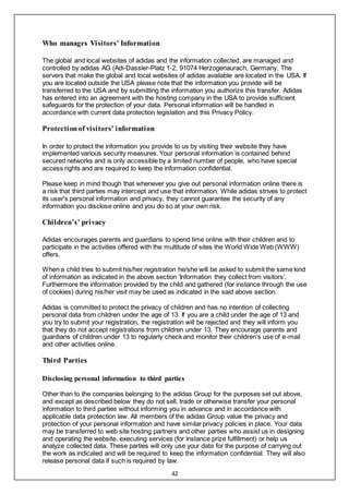42
Who manages Visitors’ Information
The global and local websites of adidas and the information collected, are managed and
controlled by adidas AG (Adi-Dassler-Platz 1-2, 91074 Herzogenaurach, Germany. The
servers that make the global and local websites of adidas available are located in the USA. If
you are located outside the USA please note that the information you provide will be
transferred to the USA and by submitting the information you authorize this transfer. Adidas
has entered into an agreement with the hosting company in the USA to provide sufficient
safeguards for the protection of your data. Personal information will be handled in
accordance with current data protection legislation and this Privacy Policy.
Protection of visitors’ information
In order to protect the information you provide to us by visiting their website they have
implemented various security measures. Your personal information is contained behind
secured networks and is only accessible by a limited number of people, who have special
access rights and are required to keep the information confidential.
Please keep in mind though that whenever you give out personal information online there is
a risk that third parties may intercept and use that information. While adidas strives to protect
its user's personal information and privacy, they cannot guarantee the security of any
information you disclose online and you do so at your own risk.
Children’s’ privacy
Adidas encourages parents and guardians to spend time online with their children and to
participate in the activities offered with the multitude of sites the World Wide Web (WWW)
offers.
When a child tries to submit his/her registration he/she will be asked to submit the same kind
of information as indicated in the above section ‘Information they collect from visitors’.
Furthermore the information provided by the child and gathered (for instance through the use
of cookies) during his/her visit may be used as indicated in the said above section.
Adidas is committed to protect the privacy of children and has no intention of collecting
personal data from children under the age of 13. If you are a child under the age of 13 and
you try to submit your registration, the registration will be rejected and they will inform you
that they do not accept registrations from children under 13. They encourage parents and
guardians of children under 13 to regularly check and monitor their children’s use of e-mail
and other activities online.
Third Parties
Disclosing personal information to third parties
Other than to the companies belonging to the adidas Group for the purposes set out above,
and except as described below they do not sell, trade or otherwise transfer your personal
information to third parties without informing you in advance and in accordance with
applicable data protection law. All members of the adidas Group value the privacy and
protection of your personal information and have similar privacy policies in place. Your data
may be transferred to web site hosting partners and other parties who assist us in designing
and operating the website, executing services (for instance prize fulfillment) or help us
analyze collected data. These parties will only use your data for the purpose of carrying out
the work as indicated and will be required to keep the information confidential. They will also
release personal data if such is required by law.
 