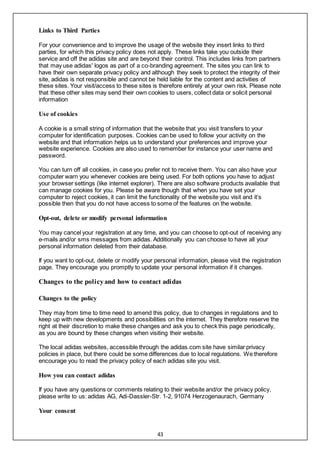 43
Links to Third Parties
For your convenience and to improve the usage of the website they insert links to third
parties, for which this privacy policy does not apply. These links take you outside their
service and off the adidas site and are beyond their control. This includes links from partners
that may use adidas' logos as part of a co-branding agreement. The sites you can link to
have their own separate privacy policy and although they seek to protect the integrity of their
site, adidas is not responsible and cannot be held liable for the content and activities of
these sites. Your visit/access to these sites is therefore entirely at your own risk. Please note
that these other sites may send their own cookies to users, collect data or solicit personal
information
Use of cookies
A cookie is a small string of information that the website that you visit transfers to your
computer for identification purposes. Cookies can be used to follow your activity on the
website and that information helps us to understand your preferences and improve your
website experience. Cookies are also used to remember for instance your user name and
password.
You can turn off all cookies, in case you prefer not to receive them. You can also have your
computer warn you whenever cookies are being used. For both options you have to adjust
your browser settings (like internet explorer). There are also software products available that
can manage cookies for you. Please be aware though that when you have set your
computer to reject cookies, it can limit the functionality of the website you visit and it’s
possible then that you do not have access to some of the features on the website.
Opt-out, delete or modify personal information
You may cancel your registration at any time, and you can choose to opt-out of receiving any
e-mails and/or sms messages from adidas. Additionally you can choose to have all your
personal information deleted from their database.
If you want to opt-out, delete or modify your personal information, please visit the registration
page. They encourage you promptly to update your personal information if it changes.
Changes to the policy and how to contact adidas
Changes to the policy
They may from time to time need to amend this policy, due to changes in regulations and to
keep up with new developments and possibilities on the internet. They therefore reserve the
right at their discretion to make these changes and ask you to check this page periodically,
as you are bound by these changes when visiting their website.
The local adidas websites, accessible through the adidas.com site have similar privacy
policies in place, but there could be some differences due to local regulations. We therefore
encourage you to read the privacy policy of each adidas site you visit.
How you can contact adidas
If you have any questions or comments relating to their website and/or the privacy policy,
please write to us: adidas AG, Adi-Dassler-Str. 1-2, 91074 Herzogenaurach, Germany
Your consent
 
