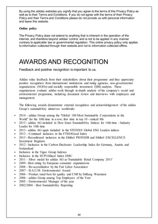 44
By using the adidas websites you signify that you agree to the terms of this Privacy Policy as
well as to their Terms and Conditions. If you do not agree with the terms of their Privacy
Policy and their Terms and Conditions please do not provide us with personal information
and leave this website.
Online policy
The Privacy Policy does not extend to anything that is inherent in the operation of the
internet, and therefore beyond adidas' control, and is not to be applied in any manner
contrary to applicable law or governmental regulation. This online privacy policy only applies
to information collected through their website and not to information collected offline.
AWARDS AND RECOGNITION
Feedback and positive recognition is important to us.
Adidas value feedback from their stakeholders about their programme and they appreciate
positive recognition from international institutions and rating agencies, non-governmental
organizations (NGOs) and socially responsible investment (SRI) analysts. These
organizations evaluate adidas work through in-depth analysis of the company’s social and
environmental programme, including document review and interviews with employees and
management.
The following awards demonstrate external recognition and acknowledgement of the adidas
Group’s sustainability initiatives worldwide:
 2014 – adidas Group among the "Global 100 Most Sustainable Corporations in the
World" for the 10th time in a row; first time in top 10 - ranked 8th
 2013 - adidas AG included in Dow Jones Sustainability Indices for 14th time - Industry
Leader for 10th time
 2013 - adidas AG again included in the STOXX® Global ESG Leaders indices
 2013 – Continued inclusion in the FTSE4Good Index
 2013 - Reconfirmed inclusion in the Ethibel PIONEER and Ethibel EXCELLENCE
Investment Registers
 2012 - Inclusion in the Carbon Disclosure Leadership Index for Germany, Austria and
Switzerland
 Inclusion in the Vigeo Group Indexes
 Inclusion in the ECPI Ethical Index EMU
 2011 – Silver medal for adidas AG as 'Sustainable Retail Company 2011'
 2009 - Best rating by European consumer organizations
 2008 – Re-accreditation by the Fair Labor Association
 2007 – B.A.U.M. Environmental Award
 2006 – Product rated best for quality and CSR by Stiftung Warentest
 2006 – adidas Group among Top Employers of the Year
 2005 – Environmental Manager of the year
 2002/2004 – Best Sustainability Reporting
 
