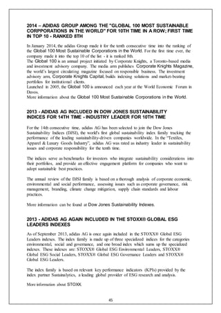 45
2014 – ADIDAS GROUP AMONG THE "GLOBAL 100 MOST SUSTAINABLE
CORPPORATIONS IN THE WORLD" FOR 10TH TIME IN A ROW; FIRST TIME
IN TOP 10 - RANKED 8TH
In January 2014, the adidas Group made it for the tenth consecutive time into the ranking of
the Global 100 Most Sustainable Corporations in the World. For the first time ever, the
company made it into the top 10 of the list - it is ranked 8th.
The Global 100 is an annual project initiated by Corporate Knights, a Toronto-based media
and investment advisory company. The media arm publishes Corporate Knights Magazine,
the world’s largest circulating magazine focused on responsible business. The investment
advisory arm, Corporate Knights Capital, builds indexing solutions and market-beating
portfolios for institutional clients.
Launched in 2005, the Global 100 is announced each year at the World Economic Forum in
Davos.
More information about the Global 100 Most Sustainable Corporations in the World.
2013 - ADIDAS AG INCLUDED IN DOW JONES SUSTAINABILITY
INDICES FOR 14TH TIME - INDUSTRY LEADER FOR 10TH TIME
For the 14th consecutive time, adidas AG has been selected to join the Dow Jones
Sustainability Indices (DJSI), the world's first global sustainability index family tracking the
performance of the leading sustainability-driven companies worldwide. In the “Textiles,
Apparel & Luxury Goods Industry”, adidas AG was rated as industry leader in sustainability
issues and corporate responsibility for the tenth time.
The indices serve as benchmarks for investors who integrate sustainability considerations into
their portfolios, and provide an effective engagement platform for companies who want to
adopt sustainable best practices.
The annual review of the DJSI family is based on a thorough analysis of corporate economic,
environmental and social performance, assessing issues such as corporate governance, risk
management, branding, climate change mitigation, supply chain standards and labour
practices.
More information can be found at Dow Jones Sustainability Indexes.
2013 - ADIDAS AG AGAIN INCLUDED IN THE STOXX® GLOBAL ESG
LEADERS INDEXES
As of September 2013, adidas AG is once again included in the STOXX® Global ESG
Leaders indexes. The index family is made up of three specialized indices for the categories
environmental, social and governance, and one broad index which sums up the specialized
indexes. These indexes are: STOXX® Global ESG Environmental Leaders, STOXX®
Global ESG Social Leaders, STOXX® Global ESG Governance Leaders and STOXX®
Global ESG Leaders.
The index family is based on relevant key performance indicators (KPIs) provided by the
index partner Sustainalytics, a leading global provider of ESG research and analysis.
More information about STOXX.
 