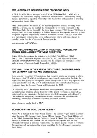 46
2013 - CONTINUED INCLUSION IN THE FTSE4GOOD INDEX
In 2013, the adidas Group was again included in the FTSE4Good Index, which selects
companies that demonstrate ongoing commitment to environmental sustainability, strong
financial performance, a positive relationship with stakeholders and dedication to upholding
and supporting human rights.
FTSE Group confirms that adidas AG has been independently assessed according to the
FTSE4Good criteria, and has satisfied the requirements to become a constituent of the
FTSE4Good Index Series. Created by the global index company FTSE Group, FTSE4Good is
an equity index series that is designed to facilitate investment in companies that meet globally
recognized corporate responsibility standards. Companies in the FTSE4Good Index Series
have met stringent environmental, social and governance criteria, and are positioned to
capitalize on the benefits of responsible business practice.
More information on FTSE4Good.
2013 – RECONFIRMED INCLUSION IN THE ETHIBEL PIONEER AND
ETHIBEL EXCELLENCE INVESTMENT REGISTERS
Adidas AG has been selected for inclusion in the Ethibel PIONEER and Ethibel
EXCELLENCE Investment Registers since June 20, 2013. This selection by Forum
ETHIBEL (www.forumethibel.org) indicates that the company can be rated as a sector
leader in terms of Corporate Social Responsibility (CSR).
2012 - INCLUSION IN THE CARBON DISCLOSURE LEADERSHIP INDEX
FOR GERMANY, AUSTRIA AND SWITZERLAND
Every year, they report their CO2 emissions, their reduction targets and strategies to achieve
these targets, via CDP, which is an independent not-for-profit organization that holds the
largest collection globally of self-reported climate change data. In 2012, they improved their
scores considerably from 64C to 91B, and are therefore listed in the Carbon Disclosure
Leadership Index for Germany, Austria and Switzerland for 2012.
On a voluntary basis, CDP requests information on CO2 emissions, reduction targets, risks
and opportunities of climate change from the world’s largest companies on behalf of 722
institutional investor signatories. The information provided is evaluated and published by
CDP to increase transparency around climate-related investment risk and commercial
opportunity, and to drive investments towards a low-carbon economy.
More information can be found at CDP.
INCLUSION IN THE VIGEO GROUP INDEXES
Adidas AG is included in the Vigeo Group Indexes – the Euronext Vigeo Indexes (Euronext
Vigeo Eurozone 120, Euronext Vigeo Europe 120 and Euronext Vigeo World 120) as well
as the Ethibel Sustainability Indexes Excellence Europe & Global. The Euronext Indexes are
released in partnership with Euronext and are composed of companies with the most
advanced performance in corporate responsibility. The Ethibel indexes consist of companies
that meet financial and sustainability criteria established by the independent organization
forum Ethibel.
 