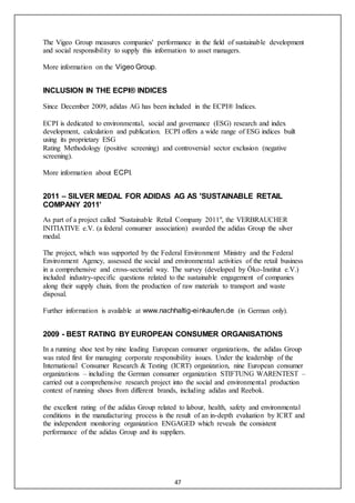 47
The Vigeo Group measures companies' performance in the field of sustainable development
and social responsibility to supply this information to asset managers.
More information on the Vigeo Group.
INCLUSION IN THE ECPI® INDICES
Since December 2009, adidas AG has been included in the ECPI® Indices.   
ECPI is dedicated to environmental, social and governance (ESG) research and index
development, calculation and publication. ECPI offers a wide range of ESG indices built
using its proprietary ESG
Rating Methodology (positive screening) and controversial sector exclusion (negative
screening).
More information about ECPI.
2011 – SILVER MEDAL FOR ADIDAS AG AS 'SUSTAINABLE RETAIL
COMPANY 2011'
As part of a project called "Sustainable Retail Company 2011", the VERBRAUCHER
INITIATIVE e.V. (a federal consumer association) awarded the adidas Group the silver
medal.
The project, which was supported by the Federal Environment Ministry and the Federal
Environment Agency, assessed the social and environmental activities of the retail business
in a comprehensive and cross-sectorial way. The survey (developed by Öko-Institut e.V.)
included industry-specific questions related to the sustainable engagement of companies
along their supply chain, from the production of raw materials to transport and waste
disposal.
Further information is available at www.nachhaltig-einkaufen.de (in German only).
2009 - BEST RATING BY EUROPEAN CONSUMER ORGANISATIONS
In a running shoe test by nine leading European consumer organizations, the adidas Group
was rated first for managing corporate responsibility issues. Under the leadership of the
International Consumer Research & Testing (ICRT) organization, nine European consumer
organizations – including the German consumer organization STIFTUNG WARENTEST –
carried out a comprehensive research project into the social and environmental production
context of running shoes from different brands, including adidas and Reebok.
  
the excellent rating of the adidas Group related to labour, health, safety and environmental
conditions in the manufacturing process is the result of an in-depth evaluation by ICRT and
the independent monitoring organization ENGAGED which reveals the consistent
performance of the adidas Group and its suppliers.
 