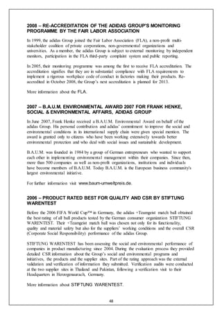48
2008 – RE-ACCREDITATION OF THE ADIDAS GROUP'S MONITORING
PROGRAMME BY THE FAIR LABOR ASSOCIATION
In 1999, the adidas Group joined the Fair Labor Association (FLA), a non-profit multi-
stakeholder coalition of private corporations, non-governmental organizations and
universities. As a member, the adidas Group is subject to external monitoring by independent
monitors, participation in the FLA third-party complaint system and public reporting.
In 2005, their monitoring programme was among the first to receive FLA accreditation. The
accreditation signifies that they are in substantial compliance with FLA requirements to
implement a rigorous workplace code of conduct in factories making their products. Re-
accredited in October 2008, the Group’s next accreditation is planned for 2013.
More information about the FLA.
2007 – B.A.U.M. ENVIRONMENTAL AWARD 2007 FOR FRANK HENKE,
SOCIAL & ENVIRONMENTAL AFFAIRS, ADIDAS GROUP
In June 2007, Frank Henke received a B.A.U.M. Environmental Award on behalf of the
adidas Group. His personal contribution and adidas’ commitment to improve the social and
environmental conditions in its international supply chain were given special mention. The
award is granted only to citizens who have been working extensively towards better
environmental protection and who deal with social issues and sustainable development.
B.A.U.M. was founded in 1984 by a group of German entrepreneurs who wanted to support
each other in implementing environmental management within their companies. Since then,
more than 500 companies as well as non-profit organizations, institutions and individuals
have become members of B.A.U.M. Today B.A.U.M. is the European business community's
largest environmental initiative.
For further information visit www.baum-umweltpreis.de.
2006 – PRODUCT RATED BEST FOR QUALITY AND CSR BY STIFTUNG
WARENTEST
Before the 2006 FIFA World Cup™ in Germany, the adidas +Teamgeist match ball obtained
the best rating of all ball products tested by the German consumer organization STIFTUNG
WARENTEST. Their +Teamgeist match ball was chosen not only for its functionality,
quality and material safety but also for the suppliers’ working conditions and the overall CSR
(Corporate Social Responsibility) performance of the adidas Group.
STIFTUNG WARENTEST has been assessing the social and environmental performance of
companies in product manufacturing since 2004. During the evaluation process they provided
detailed CSR information about the Group’s social and environmental programs and
initiatives, the products and the supplier sites. Part of the rating approach was the external
validation and verification of information they submitted. Verification audits were conducted
at the two supplier sites in Thailand and Pakistan, following a verification visit to their
Headquarters in Herzogenaurach, Germany.
More information about STIFTUNG WARENTEST.
 