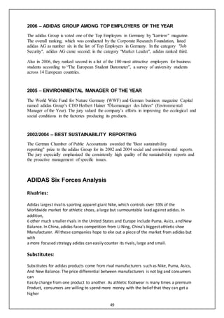 49
2006 – ADIDAS GROUP AMONG TOP EMPLOYERS OF THE YEAR
The adidas Group is voted one of the Top Employers in Germany by "karriere" magazine.
The overall ranking, which was conducted by the Corporate Research Foundation, listed
adidas AG as number six in the list of Top Employers in Germany. In the category "Job
Security", adidas AG came second; in the category "Market Leader", adidas ranked third.
Also in 2006, they ranked second in a list of the 100 most attractive employers for business
students according to “The European Student Barometer”, a survey of university students
across 14 European countries.
2005 – ENVIRONMENTAL MANAGER OF THE YEAR
The World Wide Fund for Nature Germany (WWF) and German business magazine Capital
named adidas Group’s CEO Herbert Hainer "Ökomanager des Jahres" (Environmental
Manager of the Year). The jury valued the company’s efforts in improving the ecological and
social conditions in the factories producing its products.
2002/2004 – BEST SUSTAINABILITY REPORTING
The German Chamber of Public Accountants awarded the "Best sustainability
reporting" prize to the adidas Group for its 2002 and 2004 social and environmental reports.
The jury especially emphasized the consistently high quality of the sustainability reports and
the proactive management of specific issues.
ADIDAS Six Forces Analysis
Rivalries:
Adidas largest rival is sporting apparel giant Nike, which controls over 33% of the
Worldwide market for athletic shoes, a large but surmountable lead against adidas. In
addition,
6 other much smaller rivals in the United States and Europe include Puma, Asics, and New
Balance. In China, adidas faces competition from Li Ning, China’s biggest athletic shoe
Manufacturer. All these companies hope to eke out a piece of the market from adidas but
with
a more focused strategy adidas can easily counter its rivals, large and small.
Substitutes:
Substitutes for adidas products come from rival manufacturers such as Nike, Puma, Asics,
And New Balance. The price differential between manufacturers is not big and consumers
can
Easily change from one product to another. As athletic footwear is many times a premium
Product, consumers are willing to spend more money with the belief that they can get a
higher
 