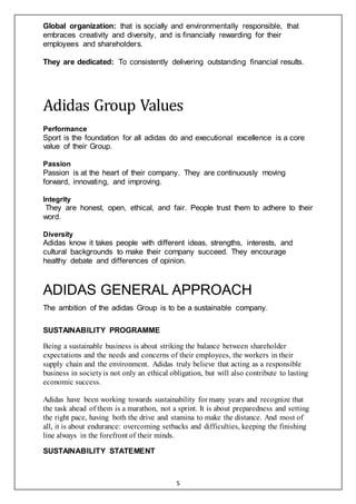 5
Global organization: that is socially and environmentally responsible, that
embraces creativity and diversity, and is financially rewarding for their
employees and shareholders.
They are dedicated: To consistently delivering outstanding financial results.
Adidas Group Values
Performance
Sport is the foundation for all adidas do and executional excellence is a core
value of their Group.
Passion
Passion is at the heart of their company. They are continuously moving
forward, innovating, and improving.
Integrity
They are honest, open, ethical, and fair. People trust them to adhere to their
word.
Diversity
Adidas know it takes people with different ideas, strengths, interests, and
cultural backgrounds to make their company succeed. They encourage
healthy debate and differences of opinion.
ADIDAS GENERAL APPROACH
The ambition of the adidas Group is to be a sustainable company.
SUSTAINABILITY PROGRAMME
Being a sustainable business is about striking the balance between shareholder
expectations and the needs and concerns of their employees, the workers in their
supply chain and the environment. Adidas truly believe that acting as a responsible
business in societyis not only an ethical obligation, but will also contribute to lasting
economic success.
Adidas have been working towards sustainability for many years and recognize that
the task ahead of them is a marathon, not a sprint. It is about preparedness and setting
the right pace, having both the drive and stamina to make the distance. And most of
all, it is about endurance: overcoming setbacks and difficulties, keeping the finishing
line always in the forefront of their minds.
SUSTAINABILITY STATEMENT
 