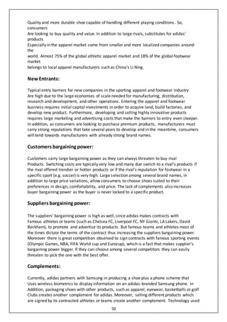 50
Quality and more durable shoe capable of handling different playing conditions. So,
consumers
Are looking to buy quality and value. In addition to large rivals, substitutes for adidas’
products
Especially in the apparel market come from smaller and more localized companies around
the
world. Almost 75% of the global athletic apparel market and 18% of the global footwear
market
belongs to local apparel manufacturers such as China’s Li Ning.
New Entrants:
Typical entry barriers for new companies in the sporting apparel and footwear industry
Are high due to the large economies of scale needed for manufacturing, distribution,
research and development, and other operations. Entering the apparel and footwear
business requires initial capital investments in order to acquire land, build factories, and
develop new product. Furthermore, developing and selling highly innovative products
requires large marketing and advertising costs that make the barriers to entry even steeper.
In addition, as consumers are looking to purchase premium products, manufacturers must
carry strong reputations that take several years to develop and in the meantime, consumers
will tend towards manufacturers with already strong brand names.
Customers bargaining power:
Customers carry large bargaining power as they can always threaten to buy rival
Products. Switching costs are typically very low and many due switch to a rival’s products if
the rival offered trendier or hotter products or if the rival’s reputation for footwear in a
specific sport (e.g. soccer) is very high. Large selection among several brand names, in
addition to large price variations, allow consumers to choose shoes suited to their
preferences in design, comfortability, and price. The lack of complements also increases
buyer bargaining power as the buyer is never locked to a specific product.
Suppliers bargaining power:
The suppliers’ bargaining power is high as well, since adidas makes contracts with
Famous athletes or teams (such as Chelsea FC, Liverpool FC, NY Giants, LA Lakers, David
Beckham), to promote and advertise its products. But famous teams and athletes most of
the times dictate the terms of the contract thus increasing the suppliers bargaining power.
Moreover there is great competition observed to sign contracts with famous sporting events
(Olympic Games, NBA, FIFA World cup and Eurocup), which is a fact that makes supplier’s
bargaining power bigger. If they can choose among several competitors they can easily
threaten to pick the one with the best offer.
Complements:
Currently, adidas partners with Samsung in producing a shoe plus a phone scheme that
Uses wireless biometrics to display information on an adidas-branded Samsung phone. In
Addition, packaging shoes with other products, such as apparel, eyewear, basketballs or golf
Clubs creates another complement for adidas. Moreover, selling different products which
are signed by its contracted athletes or teams create another complement. Technology used
 