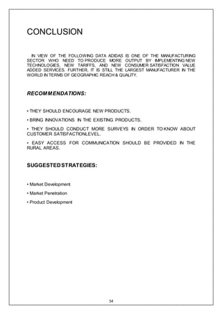 54
CONCLUSION
IN VIEW OF THE FOLLOWING DATA ADIDAS IS ONE OF THE MANUFACTURING
SECTOR WHO NEED TO PRODUCE MORE OUTPUT BY IMPLEMENTING NEW
TECHNOLOGIES, NEW TARIFFS, AND NEW CONSUMER SATISFACTION VALUE
ADDED SERVICES. FURTHER, IT IS STILL THE LARGEST MANUFACTURER IN THE
WORLD IN TERMS OF GEOGRAPHIC REACH & QUALITY.
RECOMMENDATIONS:
• THEY SHOULD ENCOURAGE NEW PRODUCTS.
• BRING INNOVATIONS IN THE EXISTING PRODUCTS.
• THEY SHOULD CONDUCT MORE SURVEYS IN ORDER TO KNOW ABOUT
CUSTOMER SATISFACTIONLEVEL.
• EASY ACCESS FOR COMMUNICATION SHOULD BE PROVIDED IN THE
RURAL AREAS.
SUGGESTEDSTRATEGIES:
• Market Development
• Market Penetration
• Product Development
 