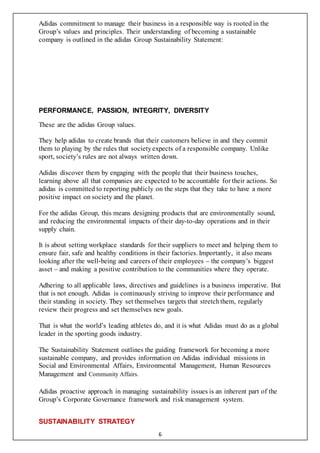 6
Adidas commitment to manage their business in a responsible way is rooted in the
Group’s values and principles. Their understanding of becoming a sustainable
company is outlined in the adidas Group Sustainability Statement:
PERFORMANCE, PASSION, INTEGRITY, DIVERSITY
These are the adidas Group values.
They help adidas to create brands that their customers believe in and they commit
them to playing by the rules that societyexpects of a responsible company. Unlike
sport, society’s rules are not always written down.
Adidas discover them by engaging with the people that their business touches,
learning above all that companies are expected to be accountable for their actions. So
adidas is committed to reporting publicly on the steps that they take to have a more
positive impact on society and the planet.
For the adidas Group, this means designing products that are environmentally sound,
and reducing the environmental impacts of their day-to-day operations and in their
supply chain.
It is about setting workplace standards for their suppliers to meet and helping them to
ensure fair, safe and healthy conditions in their factories. Importantly, it also means
looking after the well-being and careers of their employees – the company’s biggest
asset – and making a positive contribution to the communities where they operate.
Adhering to all applicable laws, directives and guidelines is a business imperative. But
that is not enough. Adidas is continuously striving to improve their performance and
their standing in society. They set themselves targets that stretchthem, regularly
review their progress and set themselves new goals.
That is what the world’s leading athletes do, and it is what Adidas must do as a global
leader in the sporting goods industry.
The Sustainability Statement outlines the guiding framework for becoming a more
sustainable company, and provides information on Adidas individual missions in
Social and Environmental Affairs, Environmental Management, Human Resources
Management and Community Affairs.
Adidas proactive approach in managing sustainability issues is an inherent part of the
Group’s Corporate Governance framework and risk management system.
SUSTAINABILITY STRATEGY
 